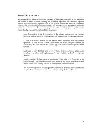 The objective of the Course
The objective this course is to present methods of analysis with respect to the operation
and control of power systems. Planning and expansion, operation and control of a power
system require modeling (representation of the system suitable for analysis), load flow
studies, fault calculations, protective schemes, and stability studies. In addition, there are
more advanced issues such as economic operation which involve special algorithms for
secured and economical operation of power systems.
Load flow analysis is the determination of the voltage, current, real and reactive
powers at various points in the power network under normal operating conditions.
A fault in a power network is any failure which interferes with the normal
operation of the system. Fault calculations or Fault analysis consist of
determining the fault currents for various types of faults at various points of the
network.
Faults can be very destructive to power systems. System protection schemes are
therefore be evolved and implemented for the reliability and safety of power
systems.
Stability analysis deals with the determination of the effects of disturbances on
power systems. The disturbance may vary from be the usual fluctuation of the
load to severe fault causing the loss of an important transmission line.
The economic operation requires power systems to be operated at such conditions
which will ensure minimum cost of operation meeting all the conditions.

8

 