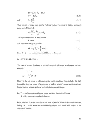 dW = ∑ F r dθ m = dθm T
W = ∫ T dθm
and

(5.10)

dW
d m

(5.11)

T=

Thus the unit of torque may also be Joule per radian. The power is defined as rate of
doing work. Using (5.11)
P=

d W T d m

 T m
dt
dt

(5.12)

The angular momentum M is defined as
M = I ωm

(5.13)

And the kinetic energy is given by
KE =

1
1
2
I  m = M ωm
2
2

(5.14)

From (5.14) we can see that the unit of M has to be J-sec/rad.

5.4 SWING EQUATION:

The laws of rotation developed in section.3 are applicable to the synchronous machine.
From(.5.8)
I = T
or

I d 2 m
T
d t2

(5.15)

Here T is the net torque of all torques acting on the machine, which includes the shaft
torque (due to prime mover of a generator or load on a motor), torque due to rotational
losses (friction, windage and core loss) and electromagnetic torque.

Let Tm = shaft torque or mechanical torque corrected for rotational losses
Te = Electromagnetic or electrical torque
For a generator Tm tends to accelerate the rotor in positive direction of rotation as shown
in Fig 5.1.

It also shows the corresponding torque for a motor with respect to the

direction of rotation.

80

 