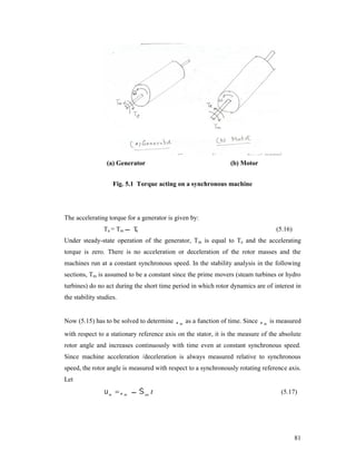 (a) Generator

(b) Motor

Fig. 5.1 Torque acting on a synchronous machine

The accelerating torque for a generator is given by:
Ta = Tm  T
e

(5.16)

Under steady-state operation of the generator, Tm is equal to Te and the accelerating
torque is zero. There is no acceleration or deceleration of the rotor masses and the
machines run at a constant synchronous speed. In the stability analysis in the following
sections, Tm is assumed to be a constant since the prime movers (steam turbines or hydro
turbines) do no act during the short time period in which rotor dynamics are of interest in
the stability studies.
Now (5.15) has to be solved to determine  m as a function of time. Since  m is measured
with respect to a stationary reference axis on the stator, it is the measure of the absolute
rotor angle and increases continuously with time even at constant synchronous speed.
Since machine acceleration /deceleration is always measured relative to synchronous
speed, the rotor angle is measured with respect to a synchronously rotating reference axis.
Let

 m   m   sm t

(5.17)

81

 
