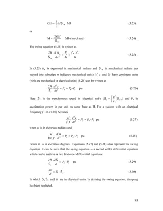 GH =

1
M s m MJ
2

(5.23)

or
M=

2 GH
s m

MJ-s/mech rad

(5.24)

The swing equation (5.21) is written as
2 H d 2 m Pa Pm  Pe


s m d t 2
G
G

(5.25)

In (5.25)  m is expressed in mechanical radians and  s m in mechanical radians per
second (the subscript m indicates mechanical units). If  and  have consistent units
(both are mechanical or electrical units) (5.25) can be written as
2 H d 2
 Pa  Pm Pe
 s dt 2

pu

(5.26)

 p
Here  s is the synchronous speed in electrical rad/s (  s     s m ) and Pa is
2

acceleration power in per unit on same base as H. For a system with an electrical
frequency f Hz, (5.26) becomes

H d 2
 Pa  Pm Pe pu
 f dt 2

(5.27)

when  is in electrical radians and
H d 2
 Pa  Pm Pe
180 f dt 2

pu

(5.28)

when  is in electrical degrees. Equations (5.27) and (5.28) also represent the swing
equation. It can be seen that the swing equation is a second order differential equation
which can be written as two first order differential equations:
2H d 
 Pm Pe
 s dt

d
  s
dt

pu

(5.29)
(5.30)

In which  ,  s and  are in electrical units. In deriving the swing equation, damping
has been neglected.

83

 