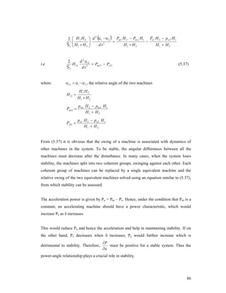 2
s

2
 H 1 H 2  d  1   2  Pm1 H 2  Pm 2 H 1 Pe1 H 2  pe 2 H 1




 H H 
H1  H 2
H1  H 2
d t2
2 
 1

i.e

d 2  12
2
H 12
 Pm12  Pe12
s
d t2

where

 12   1   2 , the relative angle of the two machines

H 12 

(5.37)

H1 H 2
H1  H 2

Pm12 

p m1 H 2  p m 2 H 1
H1  H 2

Pe12 

pe1 H 2  pe 2 H 1
H1  H 2

From (5.37) it is obvious that the swing of a machine is associated with dynamics of
other machines in the system. To be stable, the angular differences between all the
machines must decrease after the disturbance. In many cases, when the system loses
stability, the machines split into two coherent groups, swinging against each other. Each
coherent group of machines can be replaced by a single equivalent machine and the
relative swing of the two equivalent machines solved using an equation similar to (5.37),
from which stability can be assessed.

The acceleration power is given by Pa = Pm – Pe. Hence, under the condition that Pm is a
constant, an accelerating machine should have a power characteristic, which would
increase Pe as δ increases.
This would reduce Pa and hence the acceleration and help in maintaining stability. If on
the other hand, Pe decreases when δ increases, Pa would further increase which is
detrimental to stability. Therefore,

P
must be positive for a stable system. Thus the


power-angle relationship plays a crucial role in stability.

86

 