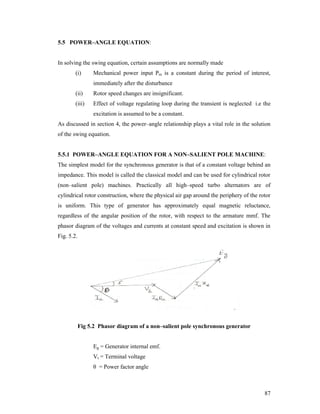 5.5 POWER–ANGLE EQUATION:

In solving the swing equation, certain assumptions are normally made
(i)

Mechanical power input Pm is a constant during the period of interest,
immediately after the disturbance

(ii)

Rotor speed changes are insignificant.

(iii)

Effect of voltage regulating loop during the transient is neglected i.e the
excitation is assumed to be a constant.

As discussed in section 4, the power–angle relationship plays a vital role in the solution
of the swing equation.

5.5.1 POWER–ANGLE EQUATION FOR A NON–SALIENT POLE MACHINE:
The simplest model for the synchronous generator is that of a constant voltage behind an
impedance. This model is called the classical model and can be used for cylindrical rotor
(non–salient pole) machines. Practically all high–speed turbo alternators are of
cylindrical rotor construction, where the physical air gap around the periphery of the rotor
is uniform. This type of generator has approximately equal magnetic reluctance,
regardless of the angular position of the rotor, with respect to the armature mmf. The
phasor diagram of the voltages and currents at constant speed and excitation is shown in
Fig. 5.2.

Fig 5.2 Phasor diagram of a non–salient pole synchronous generator

Eg = Generator internal emf.
Vt = Terminal voltage
θ = Power factor angle

87

 