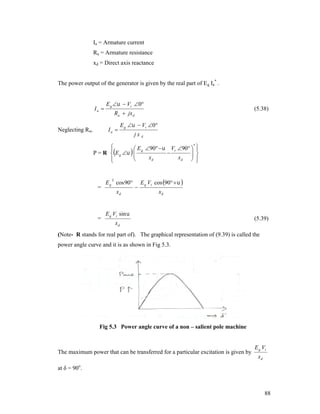 Ia = Armature current
Ra = Armature resistance
xd = Direct axis reactance
The power output of the generator is given by the real part of E g Ia* .

Ia 

E g   Vt 0

Ia 

Neglecting Ra,

(5.38)

Ra  jx d
E g   Vt 0
jxd

*

 E g 90   Vt 90  


 

P = R E g   


xd
xd  





E g cos 90
2

=

=

xd



E g Vt cos 90   
xd

E g Vt sin 
xd

(5.39)

(Note- R stands for real part of). The graphical representation of (9.39) is called the
power angle curve and it is as shown in Fig 5.3.

Fig 5.3 Power angle curve of a non – salient pole machine

The maximum power that can be transferred for a particular excitation is given by

E g Vt
xd

at δ = 90o.

88

 