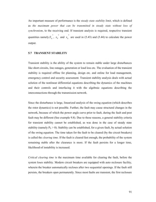 An important measure of performance is the steady state stability limit, which is defined
as the maximum power that can be transmitted in steady state without loss of
synchronism, to the receiving end. If transient analysis is required, respective transient



quantities namely E g , x d and x q are used in (5.43) and (5.44) to calculate the power

output.

5.7 TRANSIENT STABILITY

Transient stability is the ability of the system to remain stable under large disturbances
like short circuits, line outages, generation or load loss etc. The evaluation of the transient
stability is required offline for planning, design etc. and online for load management,
emergency control and security assessment. Transient stability analysis deals with actual
solution of the nonlinear differential equations describing the dynamics of the machines
and their controls and interfacing it with the algebraic equations describing the
interconnections through the transmission network.

Since the disturbance is large, linearized analysis of the swing equation (which describes
the rotor dynamics) is not possible. Further, the fault may cause structural changes in the
network, because of which the power angle curve prior to fault, during the fault and post
fault may be different (See example 9.8). Due to these reasons, a general stability criteria
for transient stability cannot be established, as was done in the case of steady state
stability (namely PS > 0). Stability can be established, for a given fault, by actual solution
of the swing equation. The time taken for the fault to be cleared (by the circuit breakers)
is called the clearing time. If the fault is cleared fast enough, the probability of the system
remaining stable after the clearance is more. If the fault persists for a longer time,
likelihood of instability is increased.

Critical clearing time is the maximum time available for clearing the fault, before the
system loses stability. Modern circuit breakers are equipped with auto reclosure facility,
wherein the breaker automatically recloses after two sequential openings. If the fault still
persists, the breakers open permanently. Since most faults are transient, the first reclosure

91

 