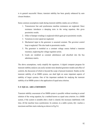is in general successful. Hence, transient stability has been greatly enhanced by auto
closure breakers.

Some common assumptions made during transient stability studies are as follows:
1. Transmission line and synchronous machine resistances are neglected. Since
resistance introduces a damping term in the swing equation, this gives
pessimistic results.
2. Effect of damper windings is neglected which again gives pessimistic results.
3. Variations in rotor speed are neglected.
4. Mechanical input to the generator is assumed constant. The governor control
loop is neglected. This also leads to pessimistic results.
5. The generator is modeled as a constant voltage source behind a transient
reactance, neglecting the voltage regulator action.
6. Loads are modeled as constant admittances and absorbed into the bus
admittance matrix.

The above assumptions, vastly simplify the equations. A digital computer program for
transient stability analysis can easily include more detailed generator models and effect of
controls, the discussion of which is beyond the scope of present treatment. Studies on the
transient stability of an SMIB system, can shed light on some important aspects of
stability of larger systems. One of the important methods for studying the transient
stability of an SMIB system is the application of equal-area criterion.

5. 8 EQUAL- AREA CRITERION

Transient stability assessment of an SMIB system is possible without resorting to actual
solution of the swing equation, by a method known as equal–area criterion. In a SMIB
system, if the system is unstable after a fault is cleared, δ(t) increases indefinitely with
time, till the machine loses synchronism. In contrast, in a stable system, δ(t) reaches a
maximum and then starts reducing as shown in Fig.5.6.

92

 
