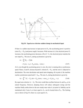 Fig.5.8 Equal area criterion–sudden change in mechanical input

If there is a sudden step increase in input power to Pm1 the accelerating power is positive
(since Pm1 > Pmo) and power angle δ increases. With increase in δ, the electrical power P e
increases, the accelerating power decreases, till at δ = δ 1, the electrical power matches the
new input Pm1. The area A1, during acceleration is given by
A1 =

1

 P
0

m1

 Pe  d

 Pm1 ( 1   0 )  Pmax (cos  0  cos  1 )

(5.47)

At b, even though the accelerating power is zero, the rotor is running above synchronous
speed. Hence, δ and Pe increase beyond b, wherein Pe < Pm1 and the rotor is subjected to
deceleration. The rotor decelerates and speed starts dropping, till at point d, the machine
reaches synchronous speed and δ = δmax. The area A2, during deceleration is given by
A2 =



 max

1

( Pe  Pm1 ) d  Pmax (cos  1  cos  max )  Pm1 ( max   1 )

(5.48)

By equal area criterion A1 = A2. The rotor would then oscillate between δ0 and δmax at its
natural frequency. However, damping forces will reduce subsequent swings and the
machine finally settles down to the new steady state value δ1 (at point b). Stability can be
maintained only if area A2 at least equal to A1, can be located above Pm1. The limiting
case is shown in Fig.5.9, where A2 is just equal to A1.

95

 