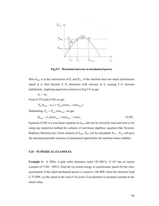 Fig.5.9 Maximum increase in mechanical power

Here δmax is at the intersection of Pe and Pm1. If the machine does not reach synchronous
speed at d, then beyond d, Pe decreases with increase in δ, causing δ to increase
indefinitely. Applying equal area criterion to Fig.5.9 we get
A1 = A2.
From (5.47) and (5.48) we get

Pm1 ( max   0 )  Pmax (cos  0  cos  max )
Substituting Pm1  Pmax sin  max , we get

 max   0 sin  max  cos  max  cos  0

(5.49)

Equation (5.49) is a non-linear equation in δmax and can be solved by trial and error or by
using any numerical method for solution of non-linear algebraic equation (like NewtonRaphson, bisection etc). From solution of δ max, Pm1 can be calculated. Pm1 – Pmo will give
the maximum possible increase in mechanical input before the machine looses stability.

5.10 NUMERICAL EXAMPLES

Example 1: A 50Hz, 4 pole turbo alternator rated 150 MVA, 11 kV has an inertia
constant of 9 MJ / MVA. Find the (a) stored energy at synchronous speed (b) the rotor
acceleration if the input mechanical power is raised to 100 MW when the electrical load
is 75 MW, (c) the speed at the end of 10 cycles if acceleration is assumed constant at the
initial value.

96

 