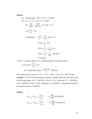 Solution:
(a)

Stored energy = GH = 150 × 9 = 1350 MJ

(b)

Pa = Pm – Pe = 100 – 75 = 25 MW
M=

GH
1350

 0.15 MJ – s /ºe
180 f 180  50

0.15

d2
 25
d t2

Acceleration  

d 2
25

166.6 ºe/s2
2
0.15
dt

= 166.6 ×

2
ºm/s2
P

= 166.6 ×

2
1
×
rps /s
P
360

= 166.6 ×

2
1
×
× 60 rpm/s
P
360

= 13.88 rpm/s
* Note ºe = electrical degree; ºm = mechanical degree; P=number of poles.
(c) 10 cycles =

10
 0 .2 s
50

NS = Synchronous speed =

120  50
 1500 rpm
4

Rotor speed at end of 10 cycles = NS + α × 0.2 = 1500 + 13.88 × 0.2 = 1502.776 rpm.
Example 2: Two 50 Hz generating units operate in parallel within the same plant, with
the following ratings: Unit 1: 500 MVA, 0.8 pf, 13.2 kV, 3600 rpm: H = 4 MJ/MVA;
Unit 2: 1000 MVA, 0.9 pf, 13.8 kV, 1800 rpm: H = 5 MJ/MVA. Calculate the equivalent
H constant on a base of 100 MVA.

Solution:
H 1system  H 1 mach 

G1 mach
Gsystem

H 2 system  H 2 mach 

G2 mach
Gsystem

= 4

500
 20 MJ/MVA
100

= 5

1000
 50 MJ/MVA
100

97

 