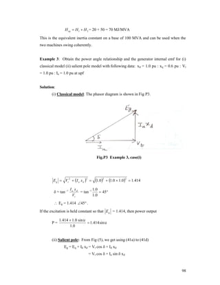 H eq  H 1  H 2 = 20 + 50 = 70 MJ/MVA

This is the equivalent inertia constant on a base of 100 MVA and can be used when the
two machines swing coherently.

Example 3: Obtain the power angle relationship and the generator internal emf for (i)
classical model (ii) salient pole model with following data: xd = 1.0 pu : xq = 0.6 pu : Vt
= 1.0 pu : Ia = 1.0 pu at upf
Solution:
(i) Classical model: The phasor diagram is shown in Fig P3.

Fig.P3 Example 3, case(i)

E g  Vt  I a x d  
2

δ = tan 1

2

1.02  1.0  1.02

 1.414

Ia xd
1 .0
= tan 1
 45
Vt
1 .0

 Eg = 1.414 45 .

If the excitation is held constant so that E g = 1.414, then power output
P=

1.414  1.0 sin 
 1.414 sin 
1 .0

(ii) Salient pole: From Fig (5), we get using (41a) to (41d)
Eg = Eq + Id xd = Vt cos δ + Id xd
= Vt cos δ + Ia sin δ xd

98

 