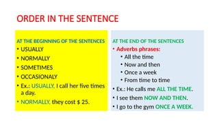 ORDER IN THE SENTENCE
AT THE BEGINNING OF THE SENTENCES
• USUALLY
• NORMALLY
• SOMETIMES
• OCCASIONALY
• Ex.: USUALLY, I call her five times
a day.
• NORMALLY, they cost $ 25.
AT THE END OF THE SENTENCES
• Adverbs phrases:
• All the time
• Now and then
• Once a week
• From time to time
• Ex.: He calls me ALL THE TIME.
• I see them NOW AND THEN.
• I go to the gym ONCE A WEEK.
 