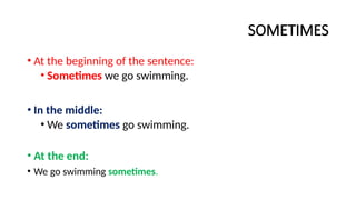 SOMETIMES
• At the beginning of the sentence:
• Sometimes we go swimming.
• In the middle:
• We sometimes go swimming.
• At the end:
• We go swimming sometimes.
 