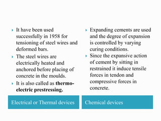 Electrical or Thermal devices Chemical devices
 It have been used
successfully in 1958 for
tensioning of steel wires and
deformed bars.
 The steel wires are
electrically heated and
anchored before placing of
concrete in the moulds.
 It is also called as thermo-
electric prestressing.
 Expanding cements are used
and the degree of expansion
is controlled by varying
curing conditions.
 Since the expansive action
of cement by sitting in
restrained it induce tensile
forces in tendon and
compressive forces in
concrete.
 