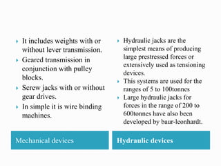 Mechanical devices Hydraulic devices
 It includes weights with or
without lever transmission.
 Geared transmission in
conjunction with pulley
blocks.
 Screw jacks with or without
gear drives.
 In simple it is wire binding
machines.
 Hydraulic jacks are the
simplest means of producing
large prestressed forces or
extensively used as tensioning
devices.
 This systems are used for the
ranges of 5 to 100tonnes
 Large hydraulic jacks for
forces in the range of 200 to
600tonnes have also been
developed by baur-leonhardt.
 