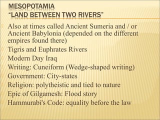  Also at times called Ancient Sumeria and / or
Ancient Babylonia (depended on the different
empires found there)
 Tigris and Euphrates Rivers
 Modern Day Iraq
 Writing: Cuneiform (Wedge-shaped writing)
 Government: City-states
 Religion: polytheistic and tied to nature
 Epic of Gilgamesh: Flood story
 Hammurabi's Code: equality before the law
 