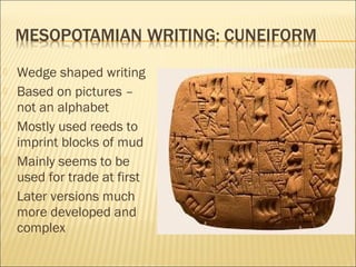  Wedge shaped writing
 Based on pictures –
not an alphabet
 Mostly used reeds to
imprint blocks of mud
 Mainly seems to be
used for trade at first
 Later versions much
more developed and
complex
 