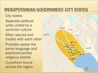  City states
 Seperate political
units united by a
common culture
 Often warred and
traded with each other
 Probably spoke the
same language and
practiced similar
religious beliefs
 Cuneiform found
across the region
 