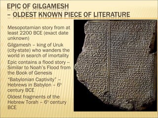  Mesopotamian story from at
least 2200 BCE (exact date
unknown)
 Gilgamesh – king of Uruk
(city-state) who wanders the
world in search of imortality
 Epic contains a flood story --
Similar to Noah’s Flood from
the Book of Genesis
 “Babylonian Captivity” –
Hebrews in Babylon – 6th
century BCE
 Oldest fragments of the
Hebrew Torah – 6th
century
BCE
 