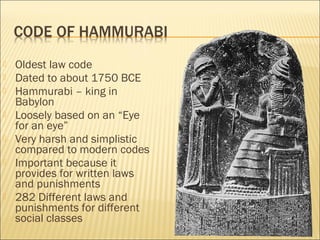  Oldest law code
 Dated to about 1750 BCE
 Hammurabi – king in
Babylon
 Loosely based on an “Eye
for an eye”
 Very harsh and simplistic
compared to modern codes
 Important because it
provides for written laws
and punishments
 282 Different laws and
punishments for different
social classes
 