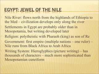 Nile River: flows north from the highlands of Ethiopia to
the Med – civilization develops only along the river
 Settlements in Egypt are probably older than in
Mesopotamia, but writing developed later
 Religion: polytheistic with Pharaoh (king) as son of Re
 Government: first empire (multiple nations – one ruler) –
Nile runs from Black Africa to Arab Africa
 Writing System: Hieroglyphics (picture writing) – has
thousands of characters – much more sophisticated than
Mesopotamian cuneiform
 