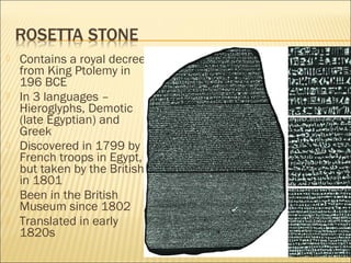  Contains a royal decree
from King Ptolemy in
196 BCE
 In 3 languages –
Hieroglyphs, Demotic
(late Egyptian) and
Greek
 Discovered in 1799 by
French troops in Egypt,
but taken by the British
in 1801
 Been in the British
Museum since 1802
 Translated in early
1820s
 