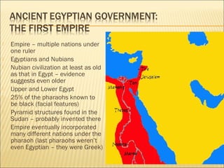  Empire – multiple nations under
one ruler
 Egyptians and Nubians
 Nubian civilization at least as old
as that in Egypt – evidence
suggests even older
 Upper and Lower Egypt
 25% of the pharaohs known to
be black (facial features)
 Pyramid structures found in the
Sudan – probably invented there
 Empire eventually incorporated
many different nations under the
pharaoh (last pharaohs weren’t
even Egyptian – they were Greek)
 