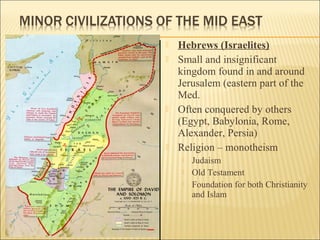  Hebrews (Israelites)
 Small and insignificant
kingdom found in and around
Jerusalem (eastern part of the
Med.
 Often conquered by others
(Egypt, Babylonia, Rome,
Alexander, Persia)
 Religion – monotheism
 Judaism
 Old Testament
 Foundation for both Christianity
and Islam
 