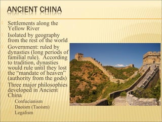  Settlements along the
Yellow River
 Isolated by geography
from the rest of the world
 Government: ruled by
dynasties (long periods of
familial rule). According
to tradition, dynasties
would rule until they lost
the “mandate of heaven”
(authority from the gods)
 Three major philosophies
developed in Ancient
China
 Confucianism
 Daoism (Taoism)
 Legalism
 