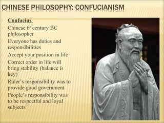  Confucius
 Chinese 6th
century BC
philosopher
 Everyone has duties and
responsibilities
 Accept your position in life
 Correct order in life will
bring stability (balance is
key)
 Ruler’s responsibility was to
provide good government
 People’s responsibility was
to be respectful and loyal
subjects
 