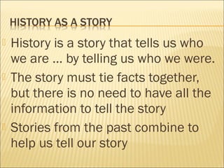  History is a story that tells us who
we are … by telling us who we were.
 The story must tie facts together,
but there is no need to have all the
information to tell the story
 Stories from the past combine to
help us tell our story
 