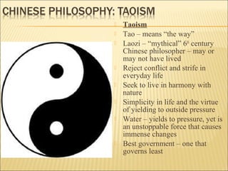  Taoism
 Tao – means “the way”
 Laozi – “mythical” 6th
century
Chinese philosopher – may or
may not have lived
 Reject conflict and strife in
everyday life
 Seek to live in harmony with
nature
 Simplicity in life and the virtue
of yielding to outside pressure
 Water – yields to pressure, yet is
an unstoppable force that causes
immense changes
 Best government – one that
governs least
 