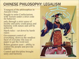  Youngest of the philosophies in
Ancient China
 Sought to unite Confucianism
with Taoism under a strict code
for behavior
 only through a strict sense of
loyalty and unity could peace and
harmony with nature and self be
achieved
 Harsh rules – set down by harsh
rulers
 Government control of
everything, down to the smallest
facet of everyday life (use of
paper to get the word out)
 Rulers greatest asset – ability to
control the people and provide
stability
 Control and discipline brought
unity and harmony
 