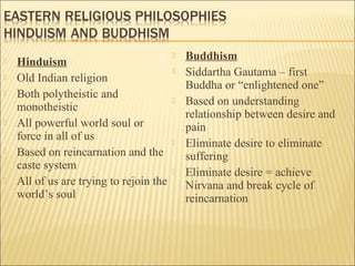  Hinduism
 Old Indian religion
 Both polytheistic and
monotheistic
 All powerful world soul or
force in all of us
 Based on reincarnation and the
caste system
 All of us are trying to rejoin the
world’s soul
 Buddhism
 Siddartha Gautama – first
Buddha or “enlightened one”
 Based on understanding
relationship between desire and
pain
 Eliminate desire to eliminate
suffering
 Eliminate desire = achieve
Nirvana and break cycle of
reincarnation
 