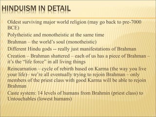  Oldest surviving major world religion (may go back to pre-7000
BCE)
 Polytheistic and monotheistic at the same time
 Brahman – the world’s soul (monotheistic)
 Different Hindu gods -- really just manifestations of Brahman
 Creation – Brahman shattered – each of us has a piece of Brahman –
it’s the “life force” in all living things
 Reincarnation – cycle of rebirth based on Karma (the way you live
your life)– we’re all eventually trying to rejoin Brahman – only
members of the priest class with good Karma will be able to rejoin
Brahman
 Caste system: 14 levels of humans from Brahmin (priest class) to
Untouchables (lowest humans)
 