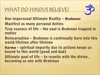  One impersonal Ultimate Reality – Brahman
 Manifest as many personal deities
 True essence of life – the soul is Brahman trapped in
matter
 Reincarnation – Brahman is continually born into this
world lifetime after lifetime
 Karma – spiritual impurity due to actions keeps us
bound to this world (good and bad)
 Ultimate goal of life – to reunite with the divine,
becoming as one with Brahman
 