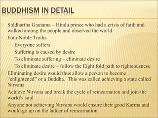 Siddhartha Gautama – Hindu prince who had a crisis of faith and
walked among the people and observed the world
 Four Noble Truths
 Everyone suffers
 Suffering is caused by desire
 To eliminate suffering – eliminate desire
 To eliminate desire – follow the Eight fold path to righteousness
 Eliminating desire would thus allow a person to become
“enlightened” or a Buddha. This was called achieving a state called
Nirvana
 Achieve Nirvana and break the cycle of reincarnation and join the
world’s soul
 Anyone not achieving Nirvana would ensure their good Karma and
would go up on the ladder of reincarnation
 