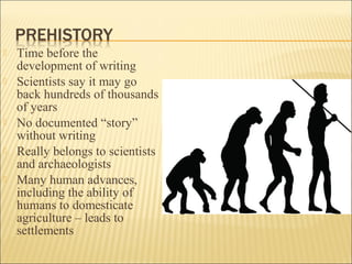  Time before the
development of writing
 Scientists say it may go
back hundreds of thousands
of years
 No documented “story”
without writing
 Really belongs to scientists
and archaeologists
 Many human advances,
including the ability of
humans to domesticate
agriculture – leads to
settlements
 