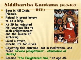 Siddhartha Gautama (563-483
BCE) Born in NE IndiaBorn in NE India
(Nepal).(Nepal).
 Raised in great luxuryRaised in great luxury
to be a king.to be a king.
 At 29 he rejectedAt 29 he rejected
his luxurious life tohis luxurious life to
seek enlightenmentseek enlightenment
and the source ofand the source of
suffering.suffering.
 Lived a strict,Lived a strict,
ascetic life for 6 yrs.ascetic life for 6 yrs.
 Rejecting this extreme, sat in meditation, andRejecting this extreme, sat in meditation, and
foundfound nirvana (enlightment – elimination ofnirvana (enlightment – elimination of
desire)desire)..
 BecameBecame “The Enlightened One,”“The Enlightened One,” at age 35.at age 35.
 