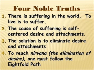 Four Noble Truths
1.1. There is suffering in the world. ToThere is suffering in the world. To
live is to suffer.live is to suffer.
2.2. The cause of suffering is self-The cause of suffering is self-
centered desire and attachments.centered desire and attachments.
3.3. The solution is to eliminate desireThe solution is to eliminate desire
and attachmentsand attachments
4.4. To reachTo reach nirvana (the elimination ofnirvana (the elimination of
desire)desire), one must follow the, one must follow the
Eightfold PathEightfold Path
 