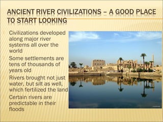  Civilizations developed
along major river
systems all over the
world
 Some settlements are
tens of thousands of
years old
 Rivers brought not just
water, but silt as well,
which fertilized the land
 Certain rivers are
predictable in their
floods
 