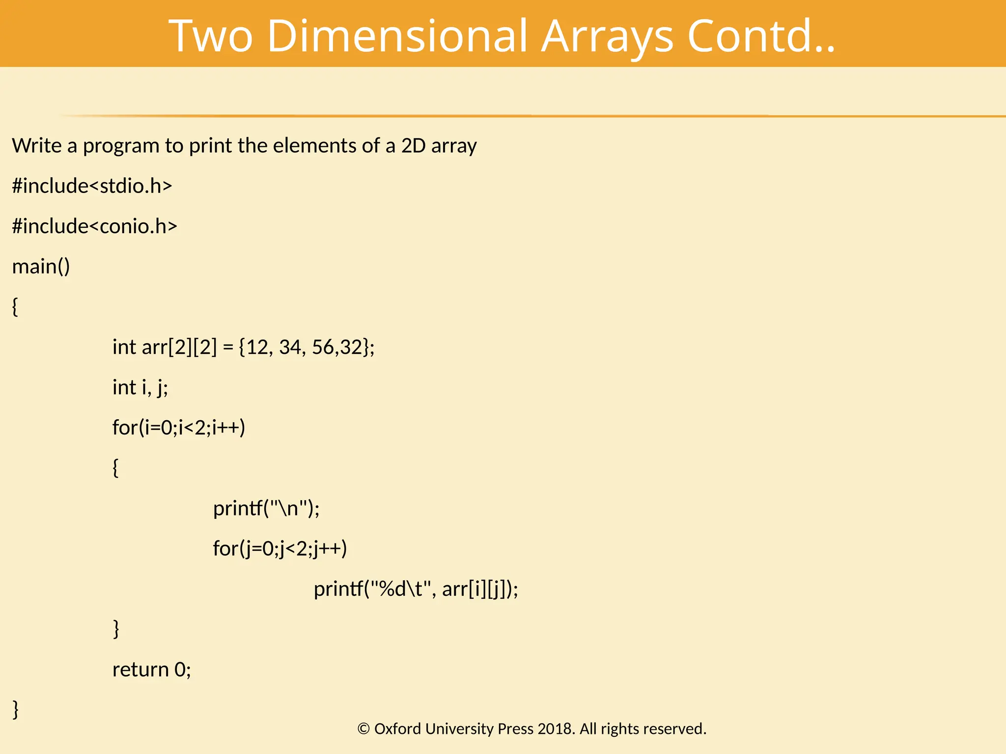 Two Dimensional Arrays Contd..
Write a program to print the elements of a 2D array
#include<stdio.h>
#include<conio.h>
main()
{
int arr[2][2] = {12, 34, 56,32};
int i, j;
for(i=0;i<2;i++)
{
printf("n");
for(j=0;j<2;j++)
printf("%dt", arr[i][j]);
}
return 0;
}
© Oxford University Press 2018. All rights reserved.
 