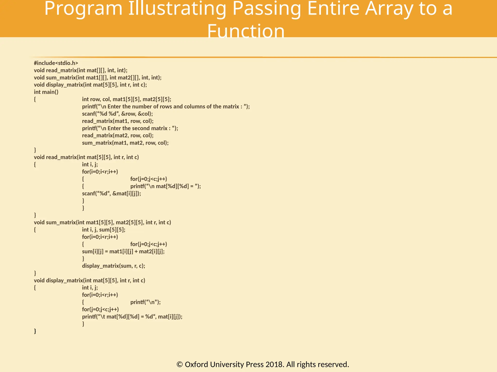 Program Illustrating Passing Entire Array to a
Function
#include<stdio.h>
void read_matrix(int mat[][], int, int);
void sum_matrix(int mat1[][], int mat2[][], int, int);
void display_matrix(int mat[5][5], int r, int c);
int main()
{ int row, col, mat1[5][5], mat2[5][5];
printf(“n Enter the number of rows and columns of the matrix : ”);
scanf(“%d %d”, &row, &col);
read_matrix(mat1, row, col);
printf(“n Enter the second matrix : “);
read_matrix(mat2, row, col);
sum_matrix(mat1, mat2, row, col);
}
void read_matrix(int mat[5][5], int r, int c)
{ int i, j;
for(i=0;i<r;i++)
{ for(j=0;j<c;j++)
{ printf(“n mat[%d][%d] = ”);
scanf(“%d“, &mat[i][j]);
}
}
}
void sum_matrix(int mat1[5][5], mat2[5][5], int r, int c)
{ int i, j, sum[5][5];
for(i=0;i<r;i++)
{ for(j=0;j<c;j++)
sum[i][j] = mat1[i][j] + mat2[i][j];
}
display_matrix(sum, r, c);
}
void display_matrix(int mat[5][5], int r, int c)
{ int i, j;
for(i=0;i<r;i++)
{ printf(“n”);
for(j=0;j<c;j++)
printf(“t mat[%d][%d] = %d“, mat[i][j]);
}
}
© Oxford University Press 2018. All rights reserved.
 
