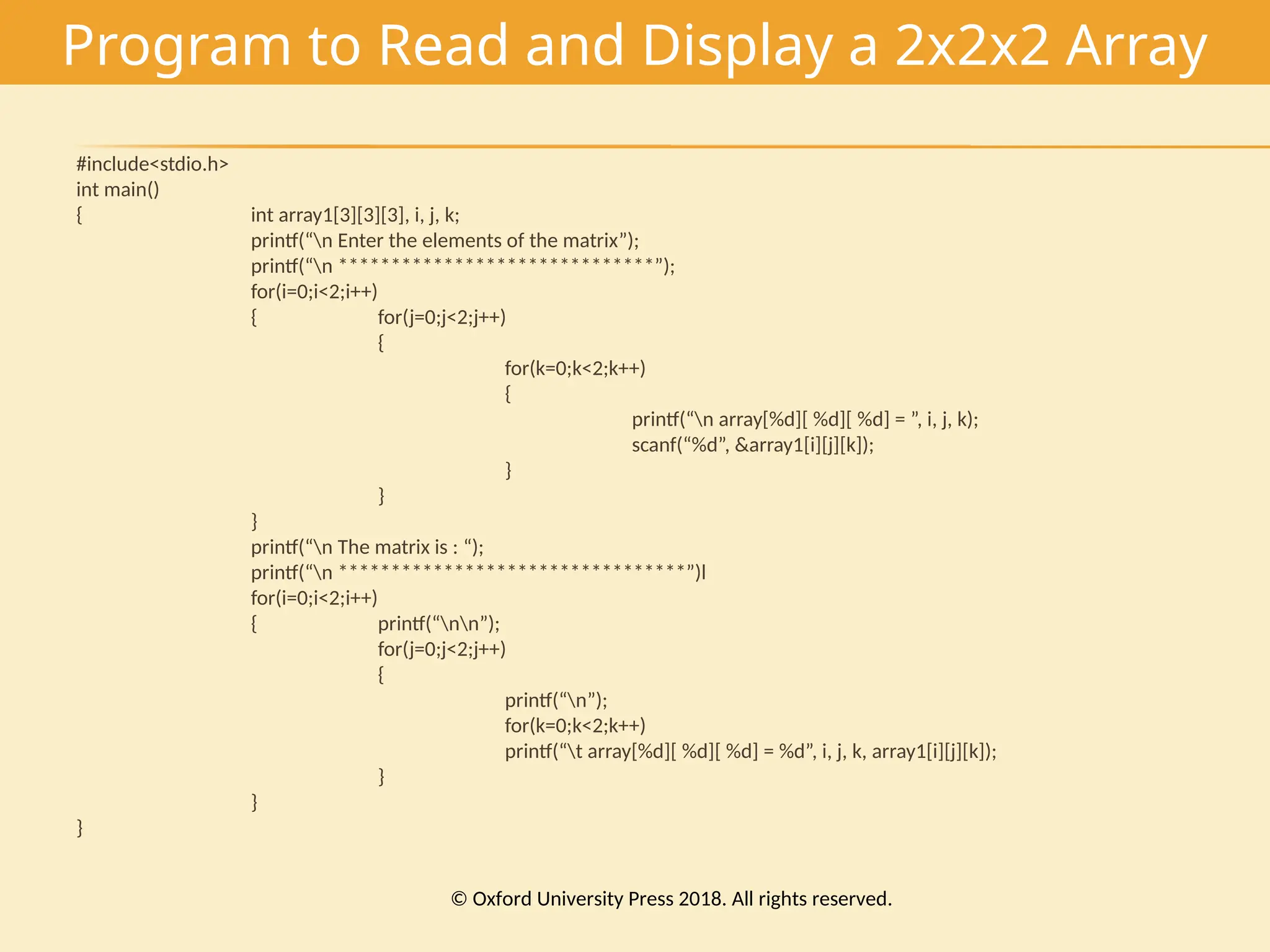 Program to Read and Display a 2x2x2 Array
#include<stdio.h>
int main()
{ int array1[3][3][3], i, j, k;
printf(“n Enter the elements of the matrix”);
printf(“n ******************************”);
for(i=0;i<2;i++)
{ for(j=0;j<2;j++)
{
for(k=0;k<2;k++)
{
printf(“n array[%d][ %d][ %d] = ”, i, j, k);
scanf(“%d”, &array1[i][j][k]);
}
}
}
printf(“n The matrix is : “);
printf(“n *********************************”)l
for(i=0;i<2;i++)
{ printf(“nn”);
for(j=0;j<2;j++)
{
printf(“n”);
for(k=0;k<2;k++)
printf(“t array[%d][ %d][ %d] = %d”, i, j, k, array1[i][j][k]);
}
}
}
© Oxford University Press 2018. All rights reserved.
 