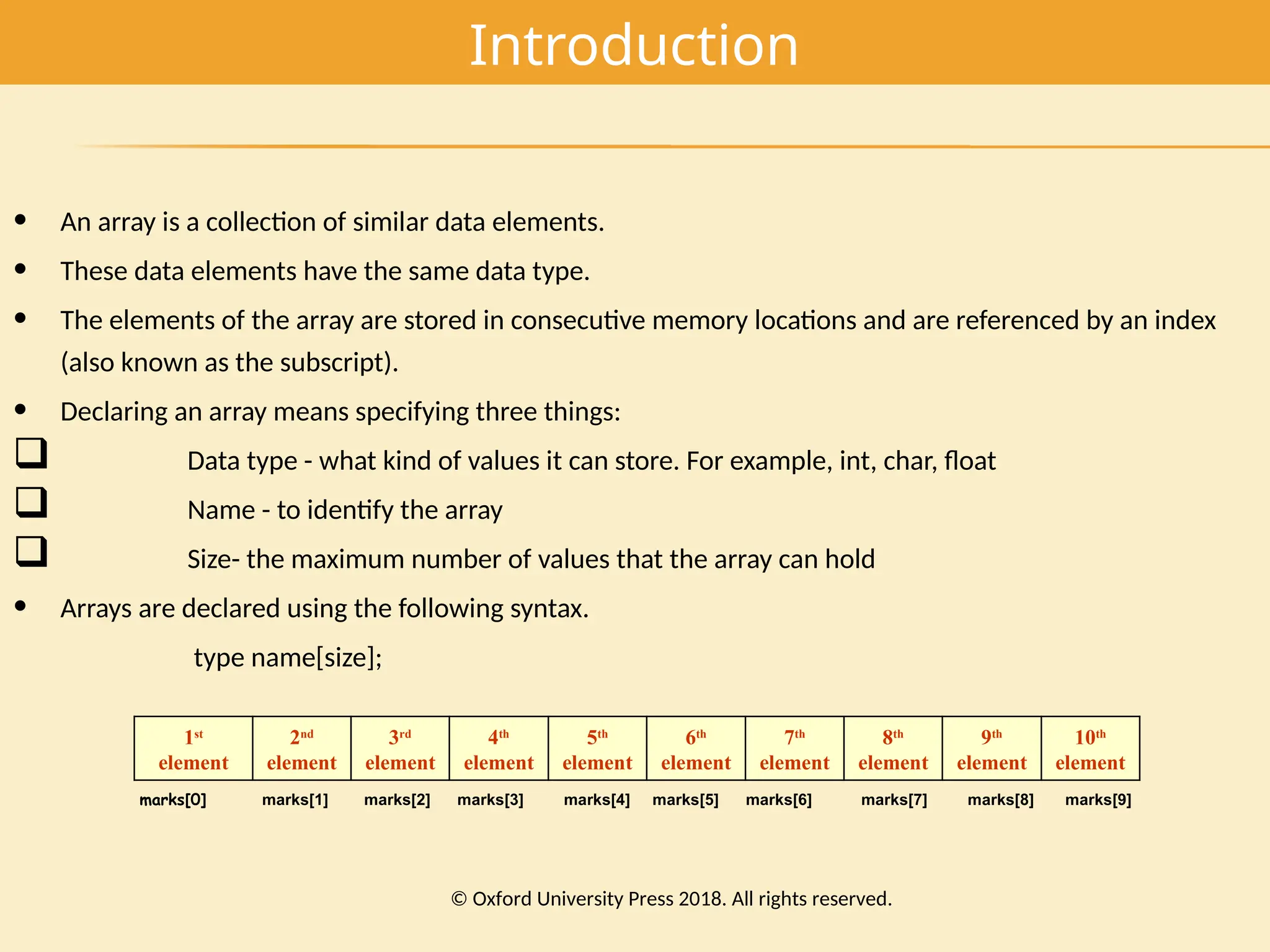 Introduction
• An array is a collection of similar data elements.
• These data elements have the same data type.
• The elements of the array are stored in consecutive memory locations and are referenced by an index
(also known as the subscript).
• Declaring an array means specifying three things:
 Data type - what kind of values it can store. For example, int, char, float
 Name - to identify the array
 Size- the maximum number of values that the array can hold
• Arrays are declared using the following syntax.
type name[size];
1st
element
2nd
element
3rd
element
4th
element
5th
element
6th
element
7th
element
8th
element
9th
element
10th
element
marks[0] marks[1] marks[2] marks[3] marks[4] marks[5] marks[6] marks[7] marks[8] marks[9]
© Oxford University Press 2018. All rights reserved.
 