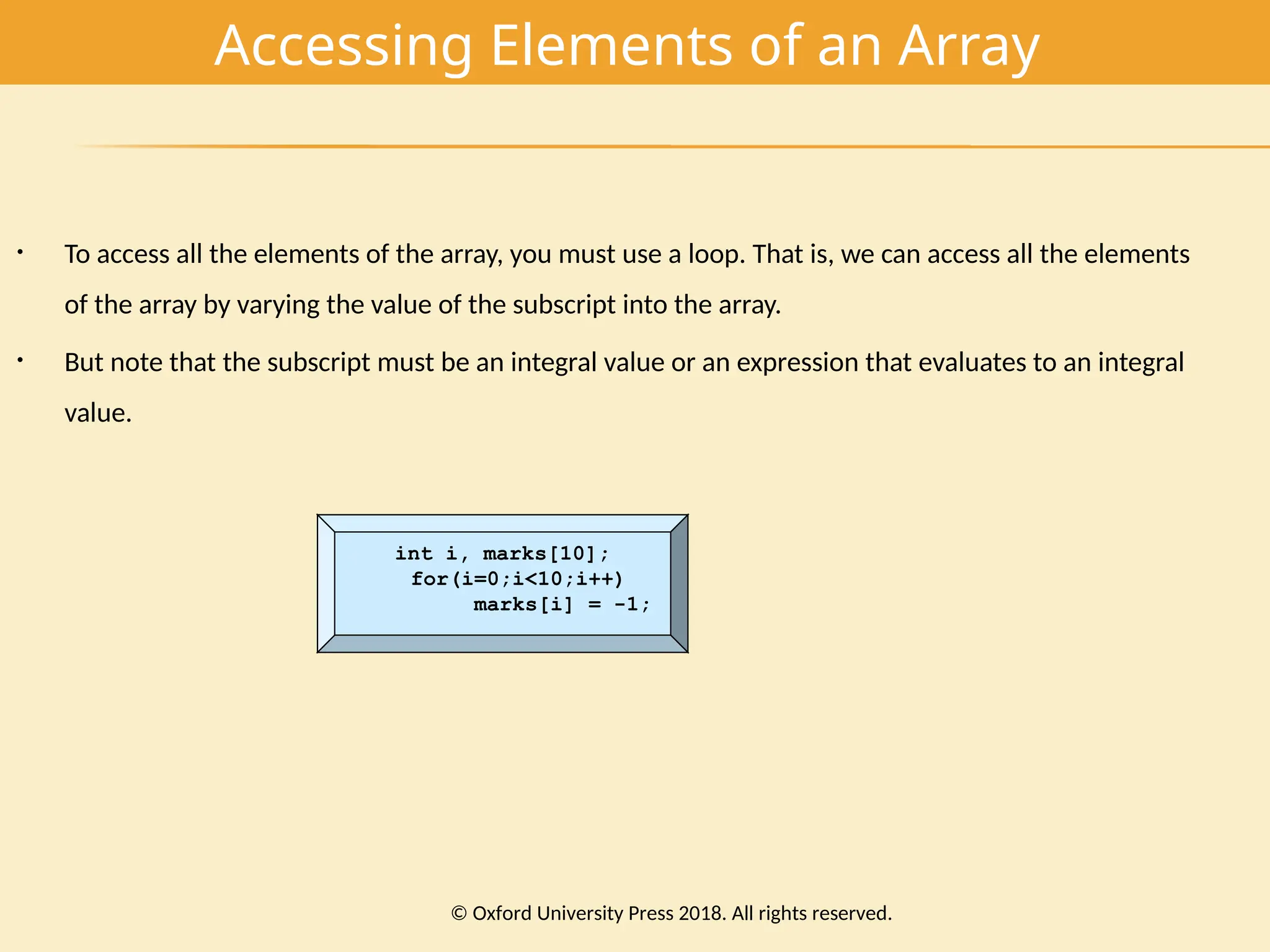 Accessing Elements of an Array
• To access all the elements of the array, you must use a loop. That is, we can access all the elements
of the array by varying the value of the subscript into the array.
• But note that the subscript must be an integral value or an expression that evaluates to an integral
value.
int i, marks[10];
for(i=0;i<10;i++)
marks[i] = -1;
© Oxford University Press 2018. All rights reserved.
 