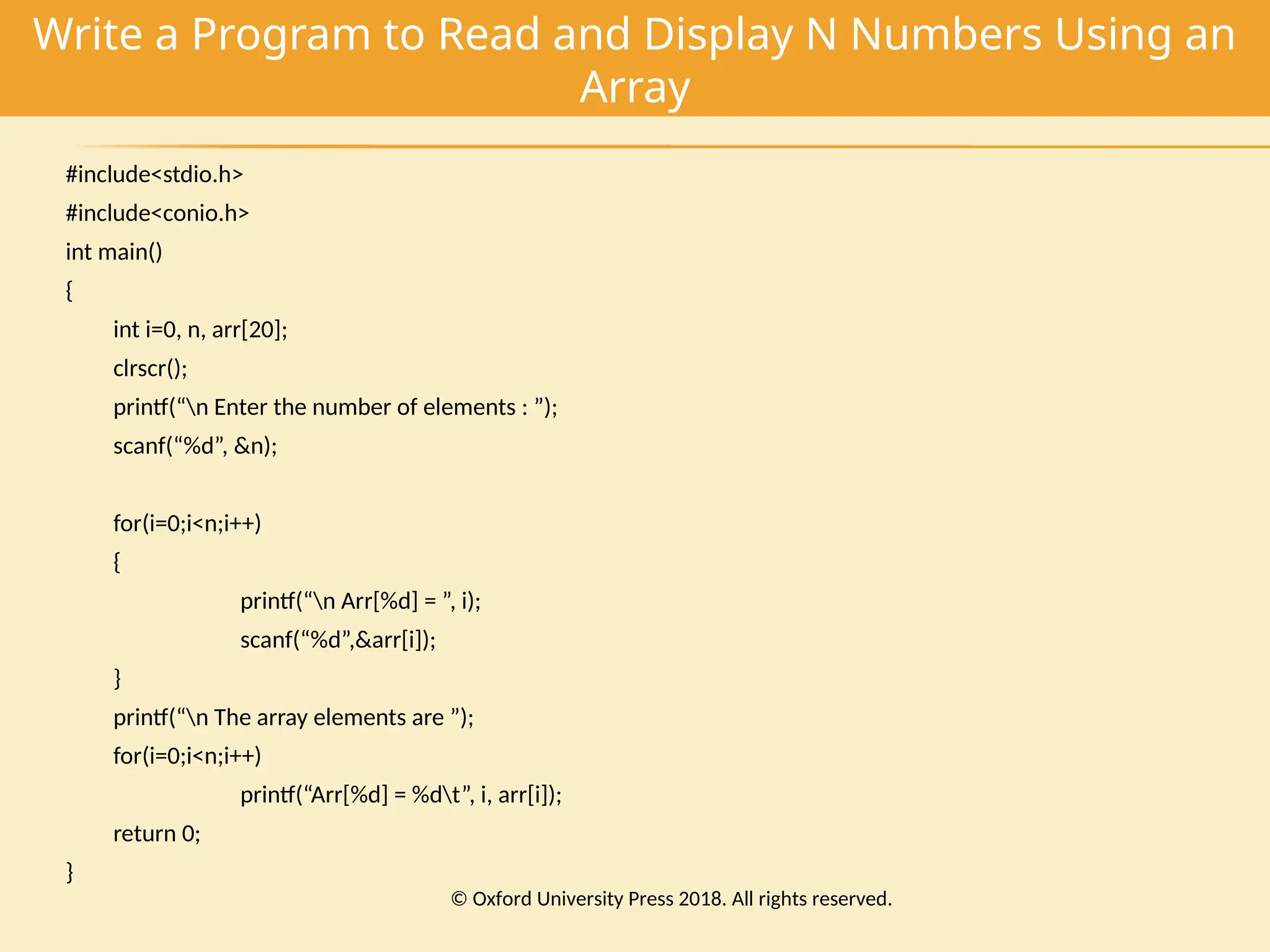 Write a Program to Read and Display N Numbers Using an
Array
#include<stdio.h>
#include<conio.h>
int main()
{
int i=0, n, arr[20];
clrscr();
printf(“n Enter the number of elements : ”);
scanf(“%d”, &n);
for(i=0;i<n;i++)
{
printf(“n Arr[%d] = ”, i);
scanf(“%d”,&arr[i]);
}
printf(“n The array elements are ”);
for(i=0;i<n;i++)
printf(“Arr[%d] = %dt”, i, arr[i]);
return 0;
}
© Oxford University Press 2018. All rights reserved.
 