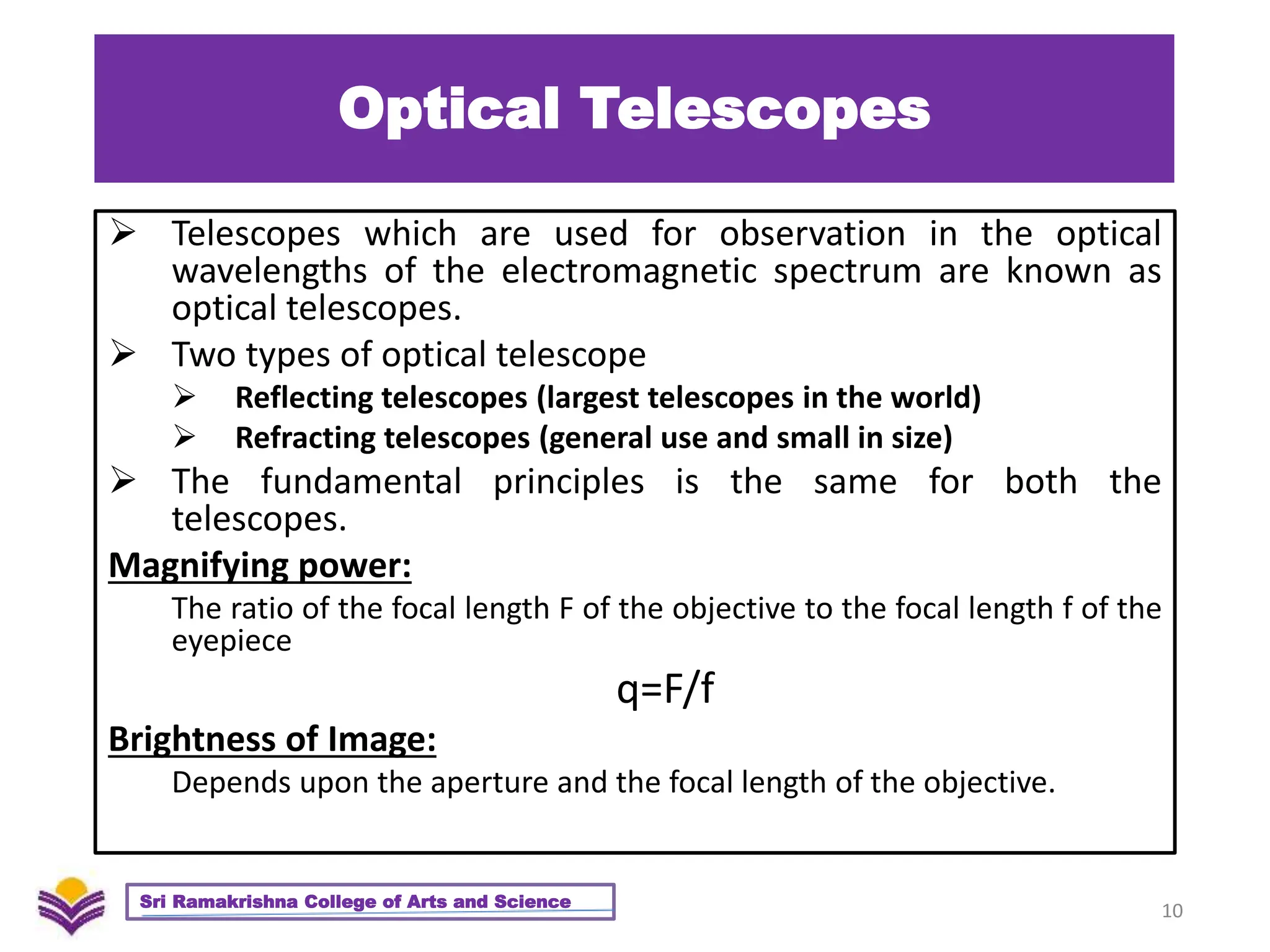 Optical Telescopes
 Telescopes which are used for observation in the optical
wavelengths of the electromagnetic spectrum are known as
optical telescopes.
 Two types of optical telescope
 Reflecting telescopes (largest telescopes in the world)
 Refracting telescopes (general use and small in size)
 The fundamental principles is the same for both the
telescopes.
Magnifying power:
The ratio of the focal length F of the objective to the focal length f of the
eyepiece
q=F/f
Brightness of Image:
Depends upon the aperture and the focal length of the objective.
10
Sri Ramakrishna College of Arts and Science
 