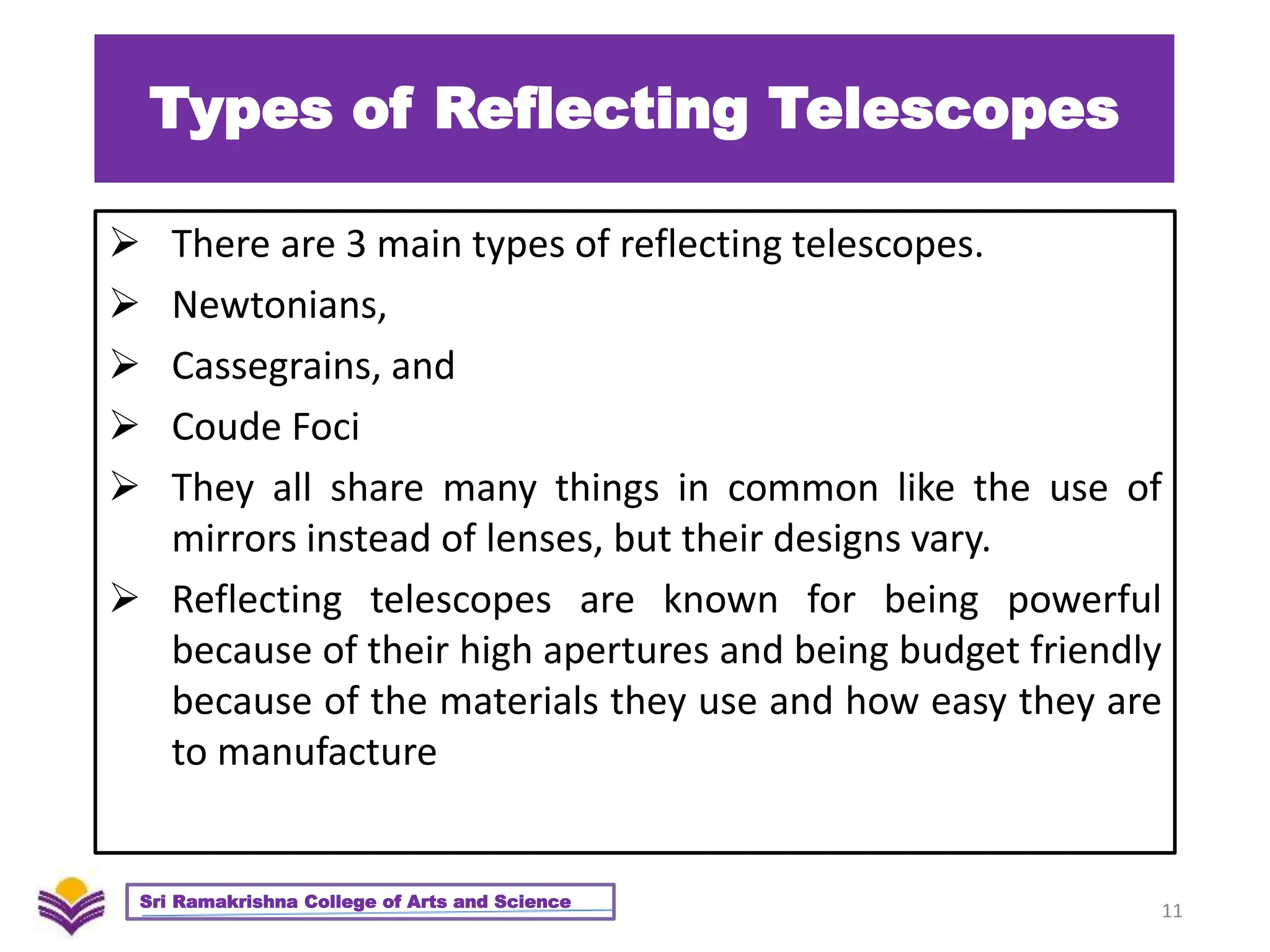 Types of Reflecting Telescopes
 There are 3 main types of reflecting telescopes.
 Newtonians,
 Cassegrains, and
 Coude Foci
 They all share many things in common like the use of
mirrors instead of lenses, but their designs vary.
 Reflecting telescopes are known for being powerful
because of their high apertures and being budget friendly
because of the materials they use and how easy they are
to manufacture
11
Sri Ramakrishna College of Arts and Science
 