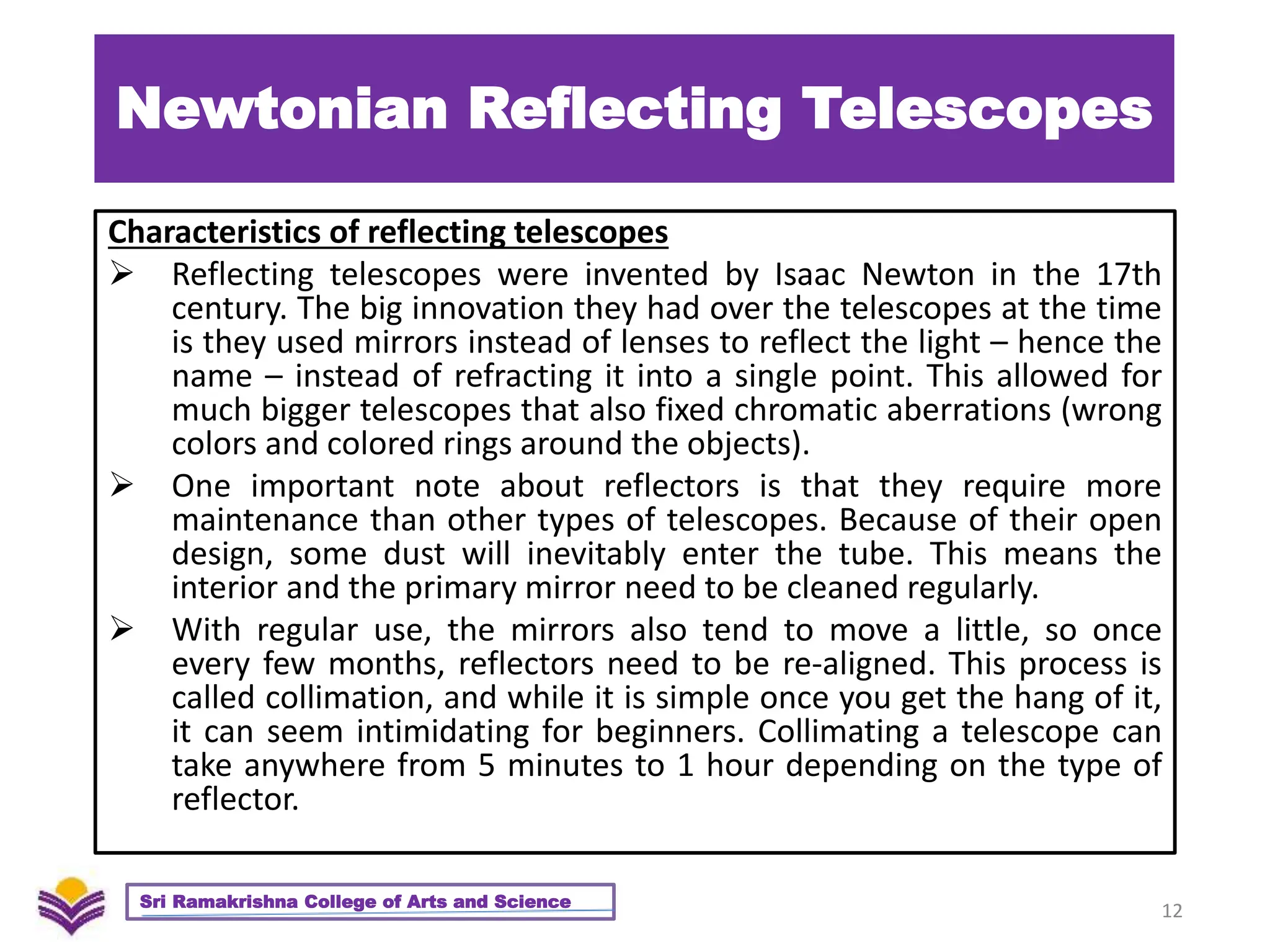 Newtonian Reflecting Telescopes
Characteristics of reflecting telescopes
 Reflecting telescopes were invented by Isaac Newton in the 17th
century. The big innovation they had over the telescopes at the time
is they used mirrors instead of lenses to reflect the light – hence the
name – instead of refracting it into a single point. This allowed for
much bigger telescopes that also fixed chromatic aberrations (wrong
colors and colored rings around the objects).
 One important note about reflectors is that they require more
maintenance than other types of telescopes. Because of their open
design, some dust will inevitably enter the tube. This means the
interior and the primary mirror need to be cleaned regularly.
 With regular use, the mirrors also tend to move a little, so once
every few months, reflectors need to be re-aligned. This process is
called collimation, and while it is simple once you get the hang of it,
it can seem intimidating for beginners. Collimating a telescope can
take anywhere from 5 minutes to 1 hour depending on the type of
reflector.
12
Sri Ramakrishna College of Arts and Science
 