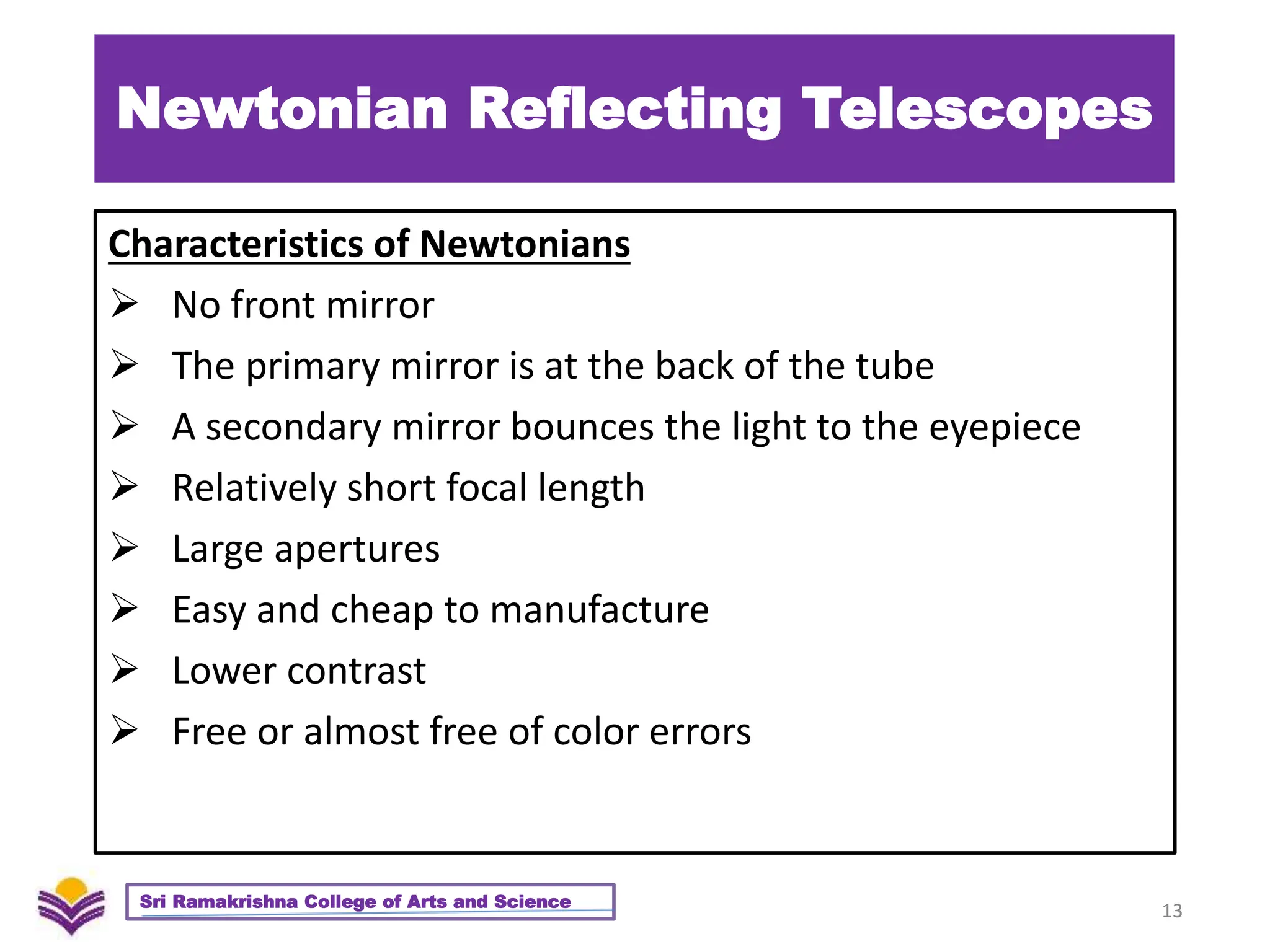 Newtonian Reflecting Telescopes
Characteristics of Newtonians
 No front mirror
 The primary mirror is at the back of the tube
 A secondary mirror bounces the light to the eyepiece
 Relatively short focal length
 Large apertures
 Easy and cheap to manufacture
 Lower contrast
 Free or almost free of color errors
13
Sri Ramakrishna College of Arts and Science
 