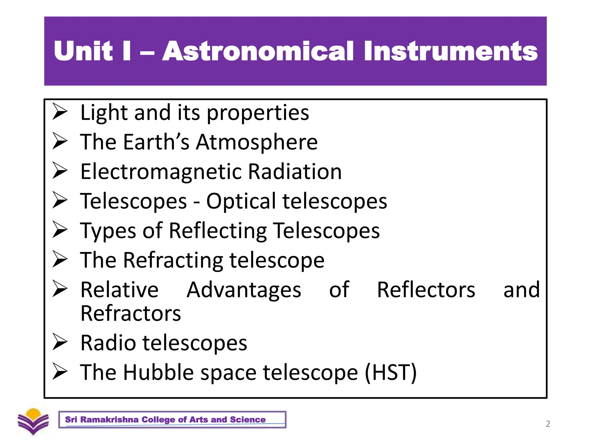 Unit I – Astronomical Instruments
 Light and its properties
 The Earth’s Atmosphere
 Electromagnetic Radiation
 Telescopes - Optical telescopes
 Types of Reflecting Telescopes
 The Refracting telescope
 Relative Advantages of Reflectors and
Refractors
 Radio telescopes
 The Hubble space telescope (HST)
2
Sri Ramakrishna College of Arts and Science
 